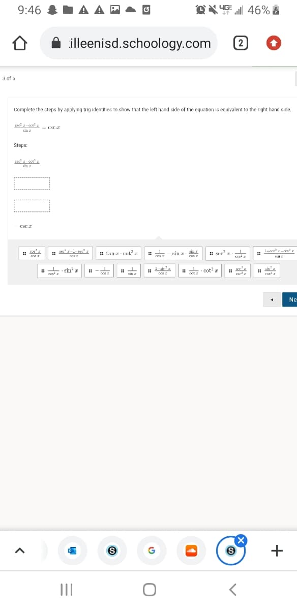 9:46 & I A A
P
46%
illeenisd.schoology.com
2
3 of 5
Complete the steps by applying trig identities to show that the left hand side of the equation is equivalent to the right hand side.
CSC 2
sin z
Steps:
csc' -cot
sin a
= CSC 2
1+ent -ot
cos
sec r-1-rec" r
coS I
1 tan z - cot2 r
: - siI 2 -
cos
sin I
cos z
: sec? z.-L
• sin? a
1 ain?z
Cos I
. cot? a
sina
cos
CoS I
cot a
cse
cos
Kin z
Ne
(X
II
