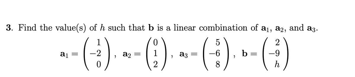 3. Find the value(s) of h such that b is a linear combination of a1, a2,
and
a3.
(:).
1
5
2
aj =
-2
a2
1
, аз
b
-9
2
8
h
