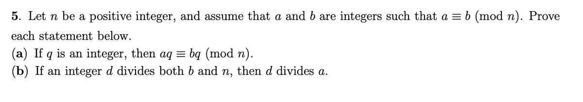 5. Let n be a positive integer, and assume that a and b are integers such that a = b (mod n). Prove
each statement below.
(a) If q is an integer, then aq = bq (mod n).
(b) If an integer d divides both b and n, then d divides a.
