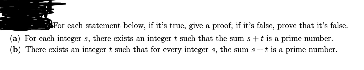 For each statement below, if it's true, give a proof; if it's false, prove that it's false.
(a) For each integer s, there exists an integer t such that the sum s +t is a prime number.
(b) There exists an integert such that for every integer s, the sum s +t is a prime number.
