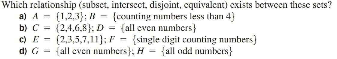 Which relationship (subset, intersect, disjoint, equivalent) exists between these sets?
{counting numbers less than 4}
{all even numbers}
a) A = {1,2,3}; B
{2,4,6,8}; D
{2,3,5,7,11}; F
b) C
||
c) E
{single digit counting numbers}
%3D
d) G =
{all even numbers}; H = {all odd numbers}
