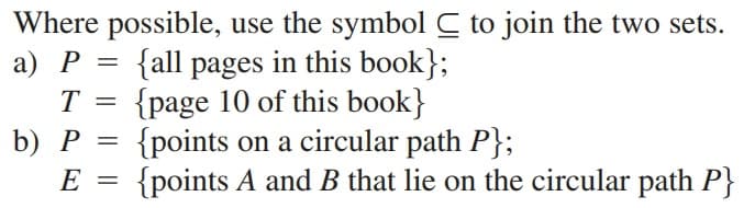 Where possible, use the symbol C to join the two sets.
а) Р -
{all pages in this book};
{page 10 of this book}
{points on a circular path P};
{points A and B that lie on the circular path P}
T =
b) Р
E
