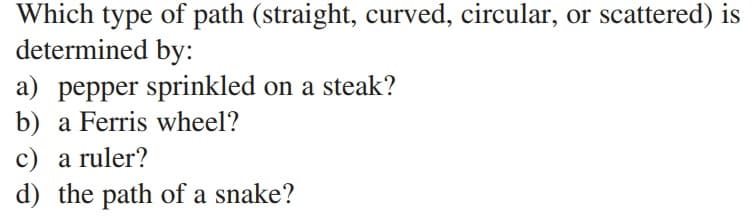 Which type of path (straight, curved, circular, or scattered) is
determined by:
a) pepper sprinkled on a steak?
b) a Ferris wheel?
c) a ruler?
d) the path of a snake?
