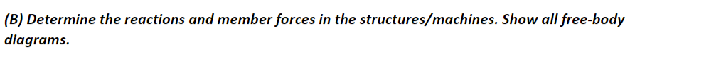 ### Topic: Analyzing Reactions and Member Forces in Structures

#### Problem Statement:
**(B) Determine the reactions and member forces in the structures/machines. Show all free-body diagrams.**

---

#### Explanation:

When analyzing the forces in mechanical structures, it is crucial to determine the reactions and member forces accurately. The steps to solve these problems typically involve:

1. **Drawing Free-Body Diagrams (FBDs):**
   - Free-Body Diagrams are used to visualize the forces acting on each part of the structure or machine.
   - These diagrams help isolate a system or subsystem to highlight all applied forces, thus simplifying the analysis.

2. **Equilibrium Conditions:**
   - Apply the conditions of static equilibrium to each FBD.
   - The sum of forces in the horizontal and vertical directions should be zero.
   - The sum of moments about any point should also be zero.

3. **Solving for Unknowns:**
   - Use algebraic methods to solve for unknown forces and support reactions.
   - In more complex systems, use methods like the method of joints or sections for trusses.

4. **Verification:**
   - Check results to ensure all equilibrium conditions are satisfied.
   - Review the diagrams to ensure all forces are accounted for correctly.

Free-body diagrams will typically include:
- Representation of the member/system.
- All external forces and moments.
- Support reactions.
- Applied loads.

For educational purposes, detailed steps and example problems can provide deeper understanding. Diagrams and calculations should be clearly labeled and solved step-by-step to aid learning.

---

This detailed textual reference aids in understanding the importance of free-body diagrams and systematic analysis in determining reactions and member forces in mechanical structures. Further examples and exercises are recommended to build proficiency.