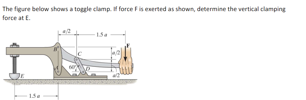 **Title: Analyzing Force in a Toggle Clamp Mechanism**

In this section, we will explore how to determine the vertical clamping force in a toggle clamp mechanism when subjected to a given force.

**Problem Statement:**
The figure below depicts a toggle clamp. When a force \( F \) is exerted as indicated, determine the vertical clamping force at point \( E \).

**Diagram Description:**
The diagram shows a toggle clamp with a detailed breakdown of distances and angles involved in the mechanism. 

- The clamp lever is anchored at point \( A \) and pivots through point \( B \).
- The handle, where the force \( F \) is applied, extends to the right from point \( B \). Force \( F \) is applied vertically downward.
- Distances:
  - The distance from A to E (the clamping point) horizontally is \( 1.5a \).
  - The handle from B to where force \( F \) is applied is \( 1.5a \) horizontally.
  - The diagonal part BC is divided into smaller parts, each with a length of \( a/2 \).
- The angle between link BC and BD is 60 degrees.

**Graphical Elements Explanation:**
The diagram includes the following features for clarity:
  
- **Point Annotations:** Points \( A \), \( B \), \( C \), \( D \), and \( E \) are clearly marked.
- **Force Application:** A hand is shown exerting a force \( F \) downwards at the end of the handle for emphasis.
- **Dimensional Markings:**
  - Horizontal and vertical distances are marked with respect to points and midpoints of components.
  - Angles and proportions are illustrated to provide a clear understanding of the geometry.
  - \( a \) is used as a unit length to define segments of the clamp parts.

By understanding the structure and dimensions provided in the diagram, one can apply principles of static equilibrium to resolve the forces acting on the toggle clamp and thus determine the clamping force exerted at E when force \( F \) is applied.