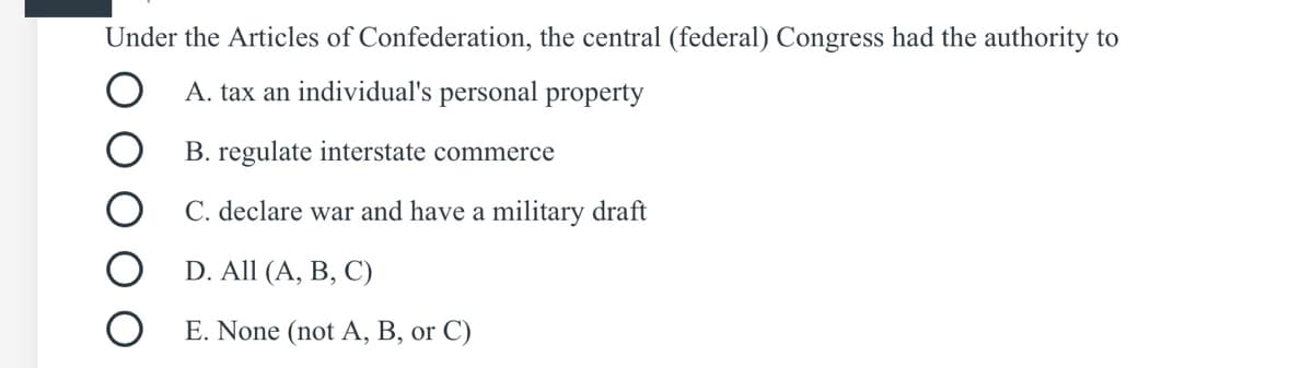 Under the Articles of Confederation, the central (federal) Congress had the authority to
A. tax an individual's personal property
B. regulate interstate commerce
C. declare war and have a military draft
D. All (A, B, C)
E. None (not A, B, or C)
