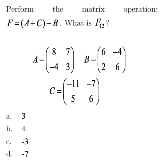 Perform
the
matrix
operation:
F=(A+C)-B. What is F,?
12
8 7
A =
-4 3
6 -4)
B =
2 6
-11 -7
C=
5
6
а.
b. 4
с.
-3
d. -7
3.
