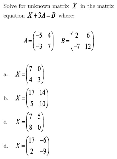 Solve for unknown matrix X in the matrix
equation X+3A=B where:
-5 4
A=
-3 7
2
B =
-7 12
(7 0
X =|
4 3
а.
(17 14
b. X =
5 10
(7 5
X
8 0
C.
(17 -6
d. X =
2 -9
