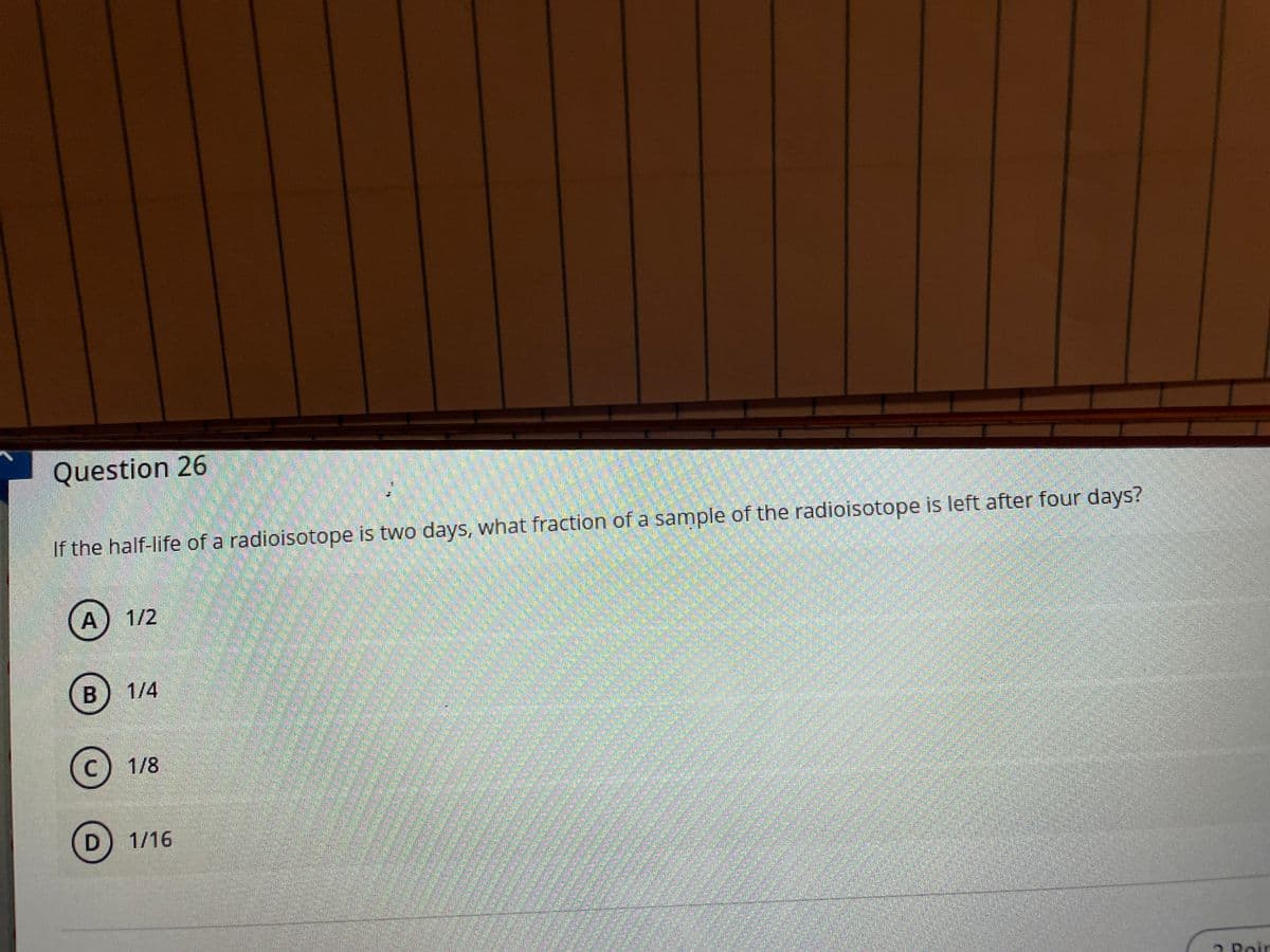 Question 26
If the half-life of a radioisotope is two days, what fraction of a sample of the radioisotope is left after four days?
A) 1/2
1/4
(c) 1/8
D) 1/16
2 Poir
amstimece
