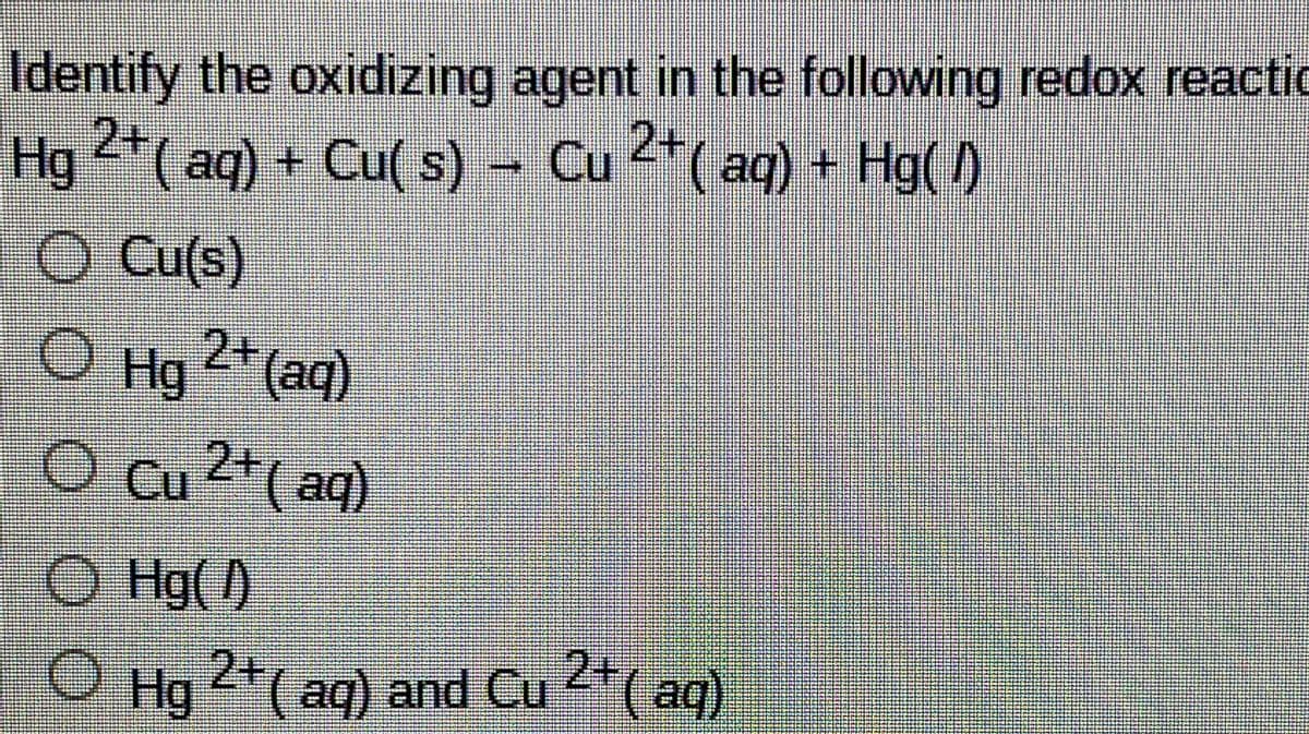 Identify the oxidizing agent in the following redox reactic
Hg 2*( aq) + Cu( s) – Cu 2*( aq) + Hg( 1)
O Cu(s)
O Hg 2+ (aq)
O Cu 2+( aq)
O Hg( )
O Hg 2+ *( ag)
(aq) and Cu 2
aq)
