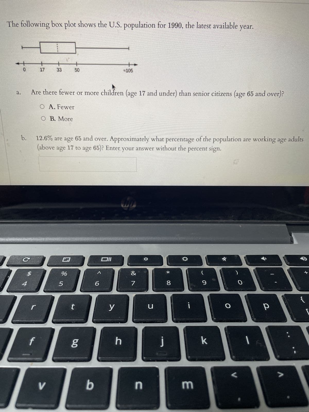 The following box plot shows the U.S. population for 1990, the latest available year.
a.
b.
C
17
$
Are there fewer or more children (age 17 and under) than senior citizens (age 65 and over)?
O A. Fewer
O B. More
33
JO
V
12.6% are age 65 and over. Approximately what percentage of the population are working age adults
(above age 17 to age 65)? Enter your answer without the percent sign.
+
50
%
5
t
6.0
b
6
Oll
-105
y
h
MO
&
7
n
O
u
j
* 00
8
O
m
69
(
k
O
0
P
+
V
{
DA