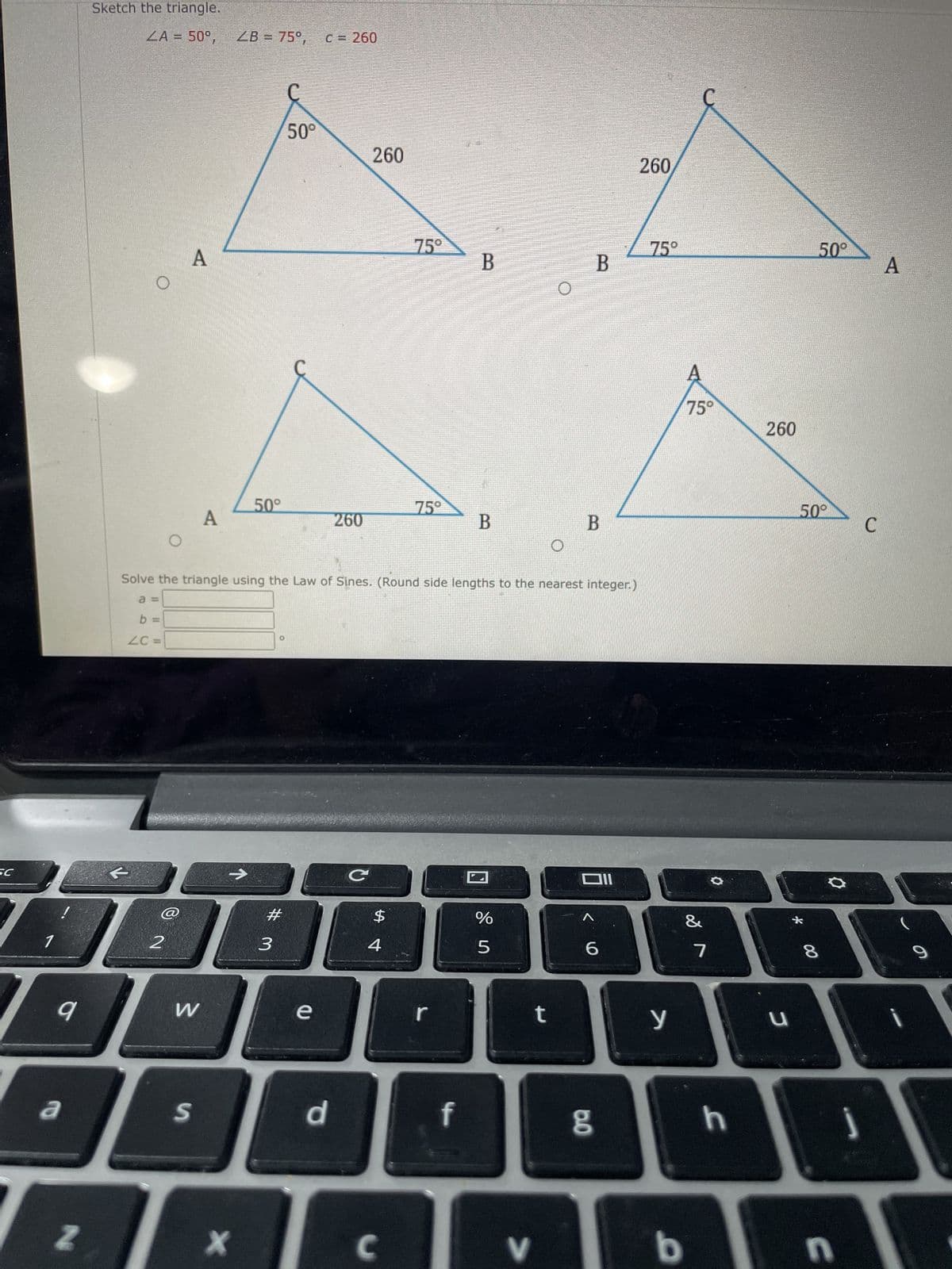 SC
1
9
a
N
Sketch the triangle.
ZA = 50°,
O
O
2
A
W
A
S
ZB= 75°, C = 260
X
50°
#
50°
3
e
260
d
260
Solve the triangle using the Law of Sines. (Round side lengths to the nearest integer.)
a =
b =
ZC =
C
$
4
75°
C
75°
r
B
f
B
de i
%
5
V
O
t
B
B
וום
6
8.0
260
75°
y
b
75°
&
7
O
h
260
u
50°
510
00
8
0
n
C
A
9