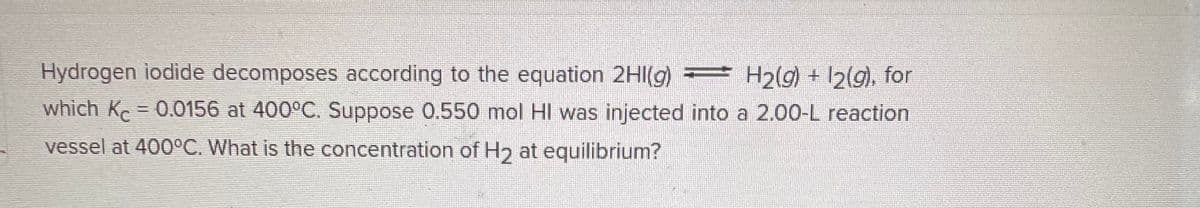 Hydrogen iodide decomposes according to the equation 2HI(g) = H₂(g) + 12(g), for
A=
which Kc = 0.0156 at 400°C. Suppose 0.550 mol HI was injected into a 2.00-L reaction
vessel at 400°C. What is the concentration of H2 at equilibrium?