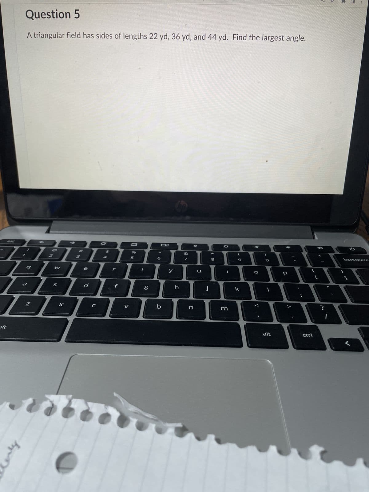 alt
Question 5
A triangular field has sides of lengths 22 yd, 36 yd, and 44 yd. Find the largest angle.
&
0988889000BA
6
y
by
9
a
Z
W
e
DOD
S
3
X
d
C
f
%
5
t
6.0
g
b
h
DODPA
n
u
j
m
k
V
alt
р
ctrl
?
G
backspace
}