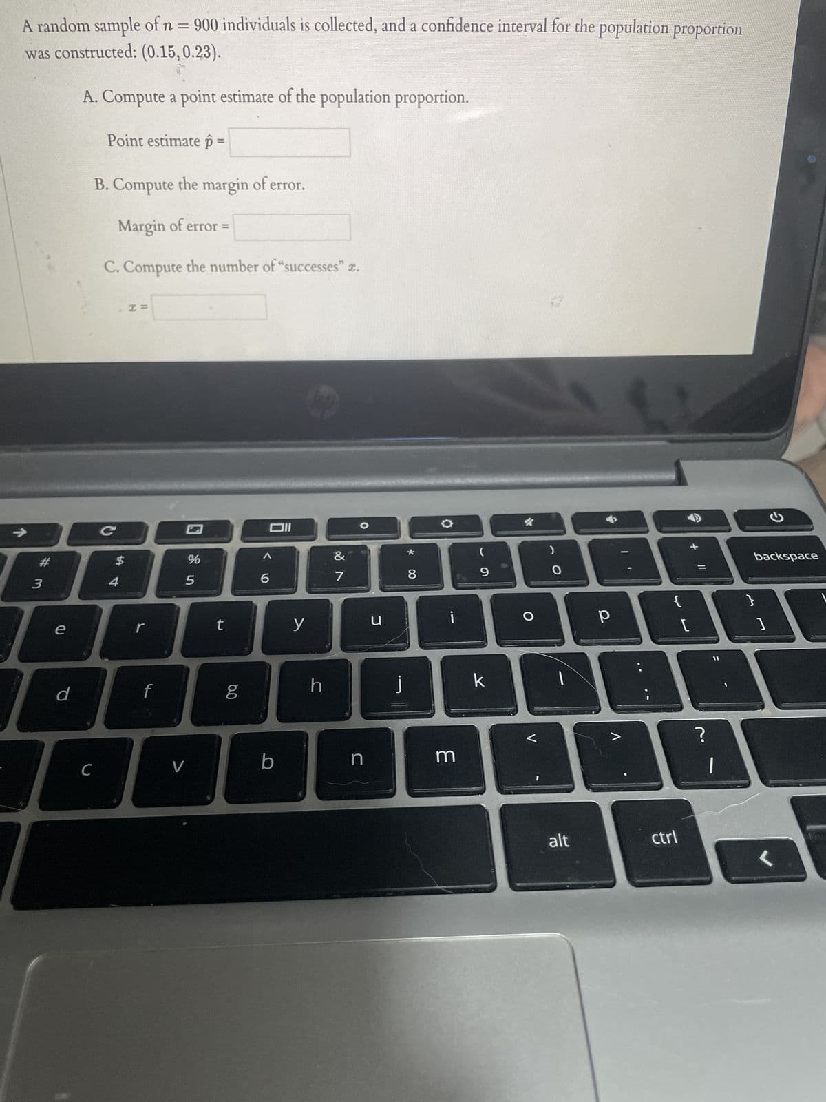 A random sample of n = 900 individuals is collected, and a confidence interval for the population proportion
was constructed: (0.15, 0.23).
A. Compute a point estimate of the population proportion.
→>>
# 3
e
d
Point estimate p =
B. Compute the margin of error.
Margin of error =
C. Compute the number of "successes" .
C
с
$
I =
r
f
%
5
V
t
6.0
g
Oll
<6
b
y
h
&
7
n
u
j
* 00
8
¡
m
(
9
k
O
V
0
alt
р
V
{
ctrl
➜
[
+ 11
=
?
G
backspace
<