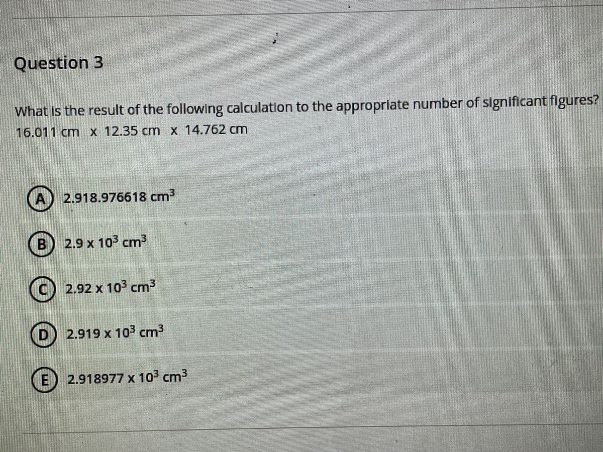 Question 3
What is the result of the following calculation to the appropriate number of significant figures?
16.011cm x 12.35 cm x 14.762 cm
A) 2.918.976618 cm2
B) 2.9 x 103 cm3
(C) 2.92 x 103 cm3
(D)
2.919 x 10 cm3
E) 2.918977 x 103 cm3
