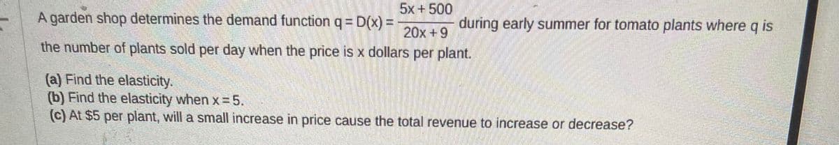 5x+500
20x +9
the number of plants sold per day when the price is x dollars per plant.
A garden shop determines the demand function q = D(x) =
during early summer for tomato plants where q is
(a) Find the elasticity.
(b) Find the elasticity when x=5.
(c) At $5 per plant, will a small increase in price cause the total revenue to increase or decrease?