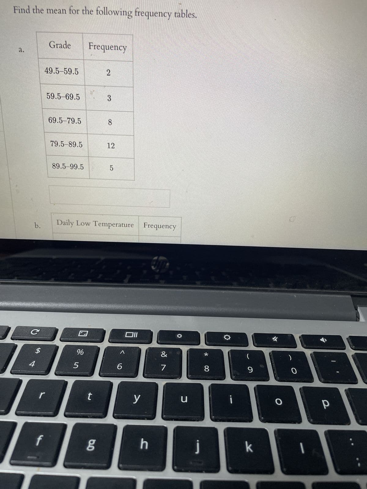 **Title: Calculating the Mean of Frequency Tables**

**Objective:**
Learn how to calculate the mean from a frequency table.

---

**Problem Statement:**
Find the mean for the following frequency tables:

---

**Frequency Table a:**

| Grade    | Frequency |
|----------|-----------|
| 49.5–59.5 | 2         |
| 59.5–69.5 | 3         |
| 69.5–79.5 | 8         |
| 79.5–89.5 | 12        |
| 89.5–99.5 | 5         |

**Frequency Table b:**

| Daily Low Temperature | Frequency |
|-----------------------|-----------|

---

**Explanation of Graphs/Diagrams:**

**Frequency Table a Breakdown:**
- The table shows the distribution of grades across different intervals with corresponding frequencies.
- For example, the interval 49.5–59.5 has a frequency of 2, meaning two occurrences.
- Such a table is used to observe and analyze the distribution of different grade ranges in a dataset.

**Frequency Table b Breakdown:**
- The second table layout is given but not filled.
- It suggests we have to compile data about daily low temperatures and their frequencies. 

---

**Steps to Calculate the Mean from a Frequency Table:**
1. Compute the mid-point (x) of each interval.
2. Multiply each mid-point by its corresponding frequency (f) to get fx.
3. Sum all the fx values.
4. Sum all the frequencies.
5. Divide the total fx by the total frequency to get the mean.

---

**Learn and Practice:**
Try applying these steps to complete the calculations for Frequency Table a. 

---

**Conclusion:**
Understanding how to read and interpret frequency tables and calculate mean values are essential skills in statistics that can offer meaningful insights into datasets.

---

For more practice problems and detailed explanations, visit our Statistics section.