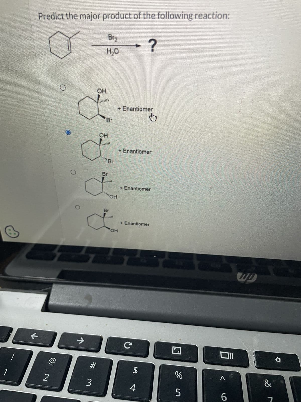 Predict the major product of the following reaction:
Br₂
H₂O
?
OH
Br
OH
*** Br
Br
+ Enantiomer
OH
by
+ Enantiomer
+ Enantiomer
Br
OH
+ Enantiomer
←
->
C
!
@
#
$
%
1
2
3
4
5
6
וום
up
&