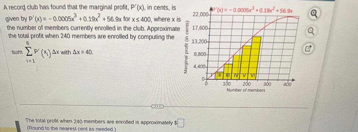 A record club has found that the marginal profit, P'(x), in cents, is
3
2
given by P'(x) = -0.0005x +0.19x+56.9x for x≤ 400, where x is
the number of members currently enrolled in the club. Approximate
the total profit when 240 members are enrolled by computing the
6
ΣP' (x₁) Ax with Ax = 40.
(Χι)
i=1
sum
...
The total profit when 240 members are enrolled is approximately $
(Round to the nearest cent as needed.)
Marginal profit (in cents)
22,000
17,600-
13,200
8,800-
4,400-
0
AP'(x)= -0.0005x³ +0.19x² +56.9x
N
100
200
Number of members
300
400
Q
Q