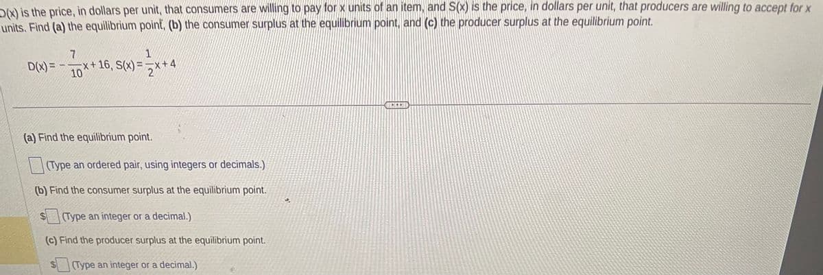 The text presents a problem involving demand and supply functions, where:

- \( D(x) \) is the price, in dollars per unit, that consumers are willing to pay for \( x \) units of an item.
- \( S(x) \) is the price, in dollars per unit, that producers are willing to accept for \( x \) units.

Functions provided are:
\[ D(x) = -\frac{7}{10}x + 16 \]
\[ S(x) = \frac{1}{2}x + 4 \]

The task is to:
(a) Find the equilibrium point.
- Users are instructed to type an ordered pair (using integers or decimals).

(b) Find the consumer surplus at the equilibrium point.
- Users are instructed to type an integer or a decimal.

(c) Find the producer surplus at the equilibrium point.
- Users are instructed to type an integer or a decimal.

There are no graphs or diagrams associated with this text.