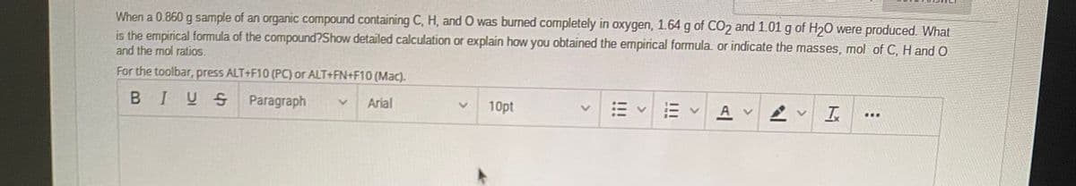 When a 0.860 g sample of an organic compound containing C, H, and O was burned completely in oxygen, 1.64 g of CO2 and 1.01 g of H2O were produced. What
is the empirical formula of the compound?Show detailed calculation or explain how you obtained the empirical formula or indicate the masses, mol of C, H and O
and the mol ratios.
For the toolbar, press ALT+F10 (PC) or ALT+FN+F10 (Mac).
BIUS Paragraph
Arial
10pt
A v
...
