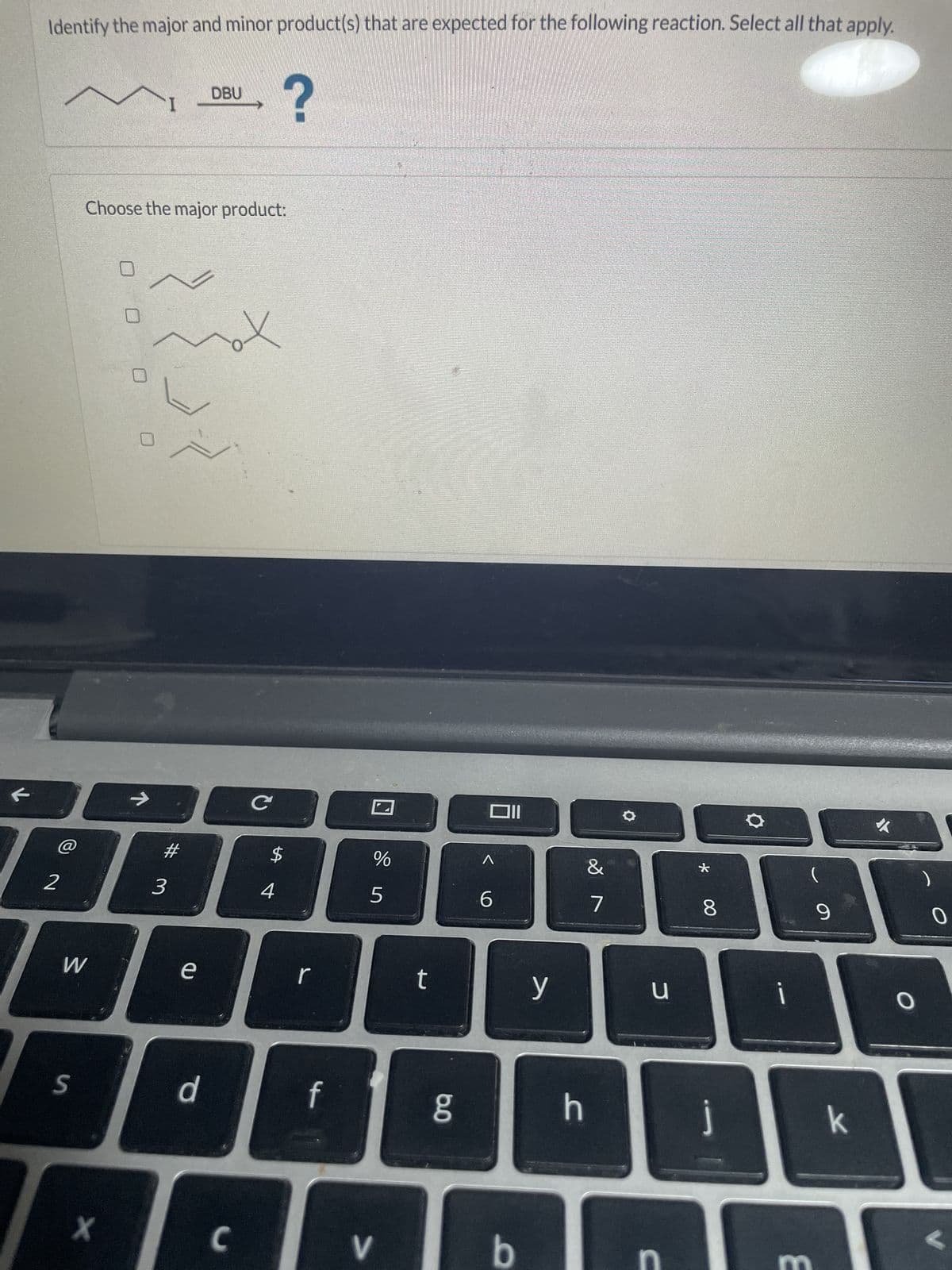 Identify the major and minor product(s) that are expected for the following reaction. Select all that apply.
?
2
Choose the major product:
W
S
с
#
$
9000
3
4
0
X
71
DBU
e
d
C
r
f
%
5
V
t
8.0
OII
<
6
b
y
h
&
7
u
C
*
8
j
i
(
9
k
0
2