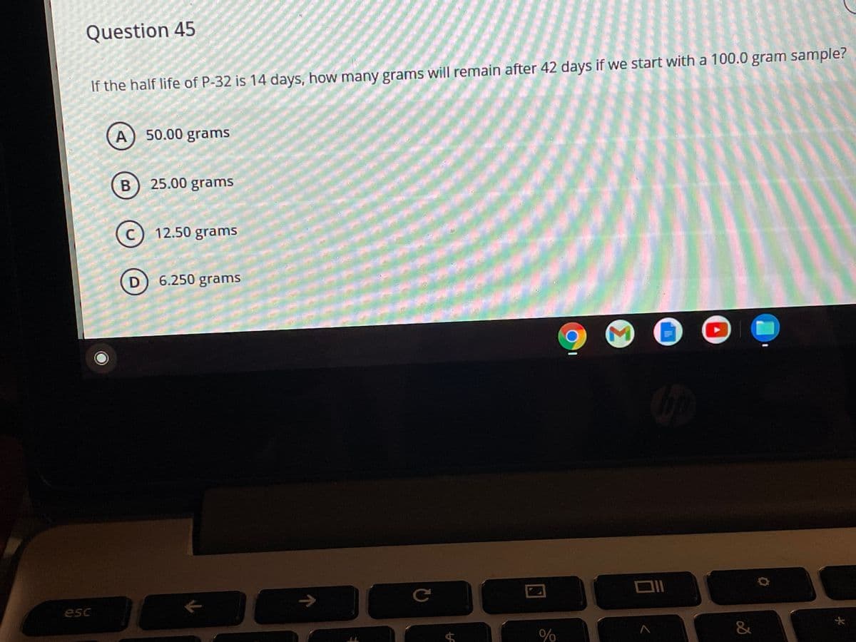 Question 45
If the half life of P-32 is 14 days, how many grams will remain after 42 days if we start with a 100.0 gram sample?
A
50.00 grams
25.00 grams
c) 12.50 grams
D) 6.250 grams
esc
大
