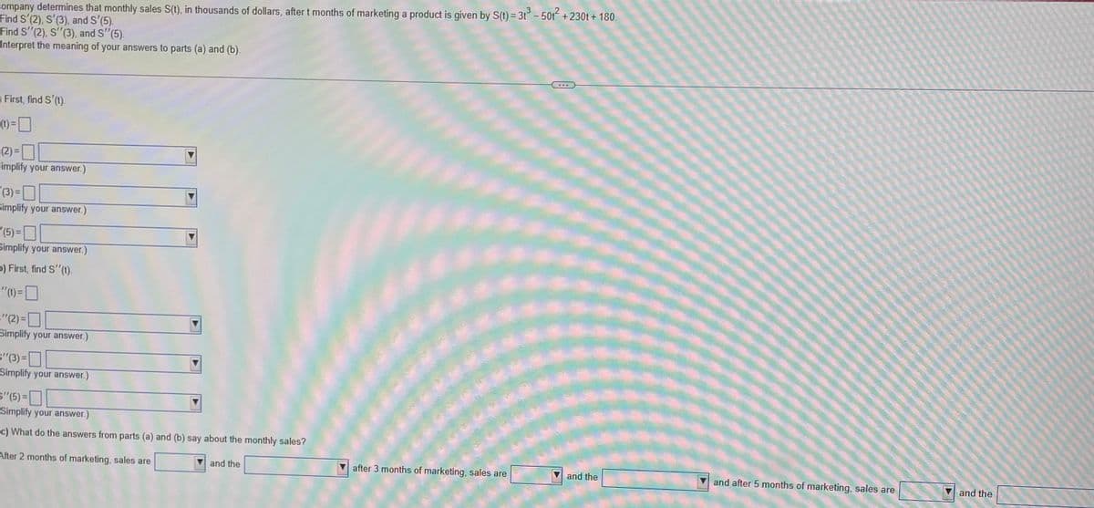 company determines that monthly sales S(t), in thousands of dollars, after t months of marketing a product is given by S(t) = 3t³ − 50t² +230t+ 180.
Find S'(2), S'(3), and S'(5).
Find S'(2), S'(3), and S" (5).
Interpret the meaning of your answers to parts (a) and (b).
First, find S'(t).
(t) =
(2)=
Simplify your answer.)
(3)=
Simplify your answer.)
'(5)=
Simplify your answer.)
>) First, find S''(t).
-"0)=
="(2)=0
Simplify your answer.)
(3)=
Simplify your answer.)
S'(5)=
Simplify your answer.)
c) What do the answers from parts (a) and (b) say about the monthly sales?
After 2 months of marketing, sales are
and the
"
***
after 3 months of marketing, sales are
and the
and after 5 months of marketing, sales are
and the