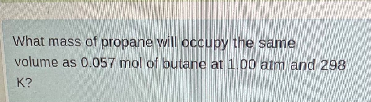 What mass of propane will occupy the same
volume as 0.057 mol of butane at 1.00 atm and 298
K?