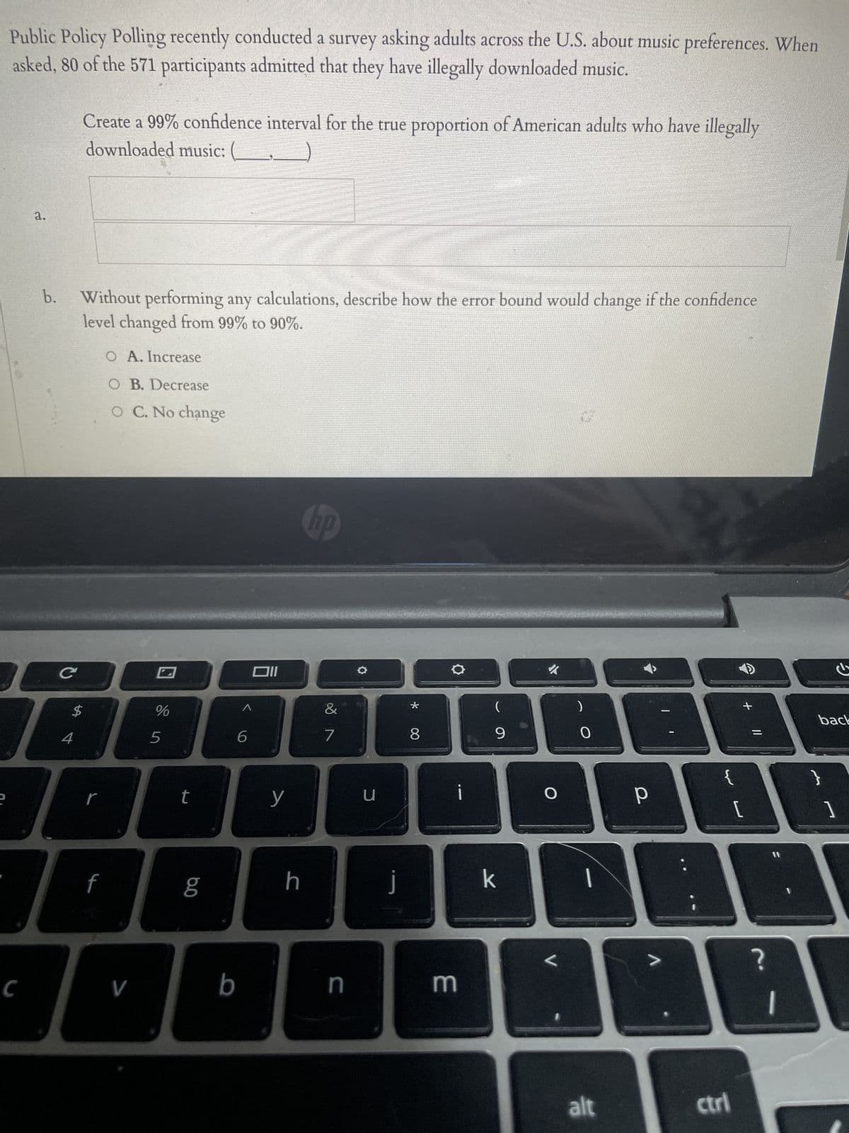 Public Policy Polling recently conducted a survey asking adults across the U.S. about music preferences. When
asked, 80 of the 571 participants admitted that they have illegally downloaded music.
a.
C
b. Without performing any calculations, describe how the error bound would change if the confidence
level changed from 99% to 90%.
C
Create a 99% confidence interval for the true proportion of American adults who have illegally
downloaded music:
$
4
r
O A. Increase
O B. Decrease
O C. No change
%
f
T
V
5
t
6.0
b
6
Oll
y
h
hp
&
N
7
n
u
J
*
8
3
i
(
9
k
O
L
0
|
alt
р
ctri
+
[
||
?
back
}
]