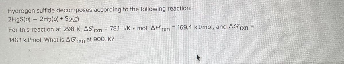 Hydrogen sulfide decomposes according to the following reaction:
2H2S(g) → 2H2(g) + S2(g)
-
=
For this reaction at 298 K, AS rxn = 78.1 J/K mol, Arxn = 169.4 kJ/mol, and AG rxn
146.1 kJ/mol. What is AG rxn at 900. K?