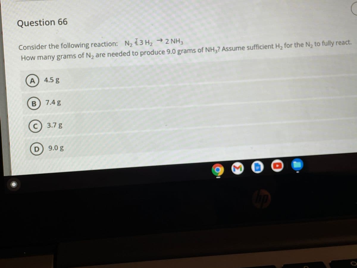 Question 66
Consider the following reaction: N, 13 H, 2 NH3
How many grams of N, are needed to produce 9.0 grams of NH,? Assume sufficient H, for the N, to fully react.
A 4.5 g
B) 7.4 g
C) 3.7 g
D 9.0 g
