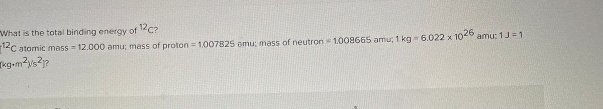 What is the total binding energy of 12 C?
[12C atomic mass = 12.000 amu; mass of proton = 1.007825 amu; mass of neutron = 1.008665 amu; 1 kg = 6.022 x 1026
(kg•m²)/s²]?
amu; 1 J = 1