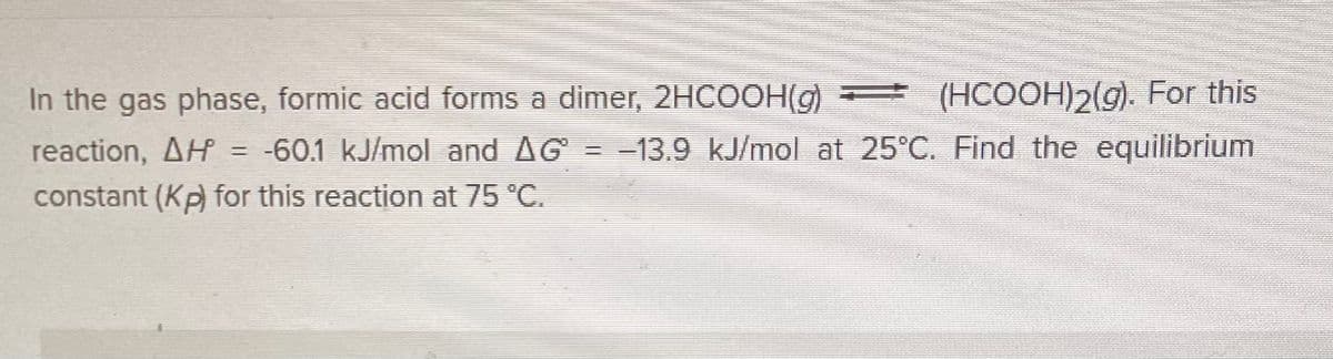 In the gas phase, formic acid forms a dimer, 2HCOOH(g)
(HCOOH)2(g). For this
reaction, AH = -60.1 kJ/mol and AG = -13.9 kJ/mol at 25°C. Find the equilibrium
constant (Kp) for this reaction at 75 °C.