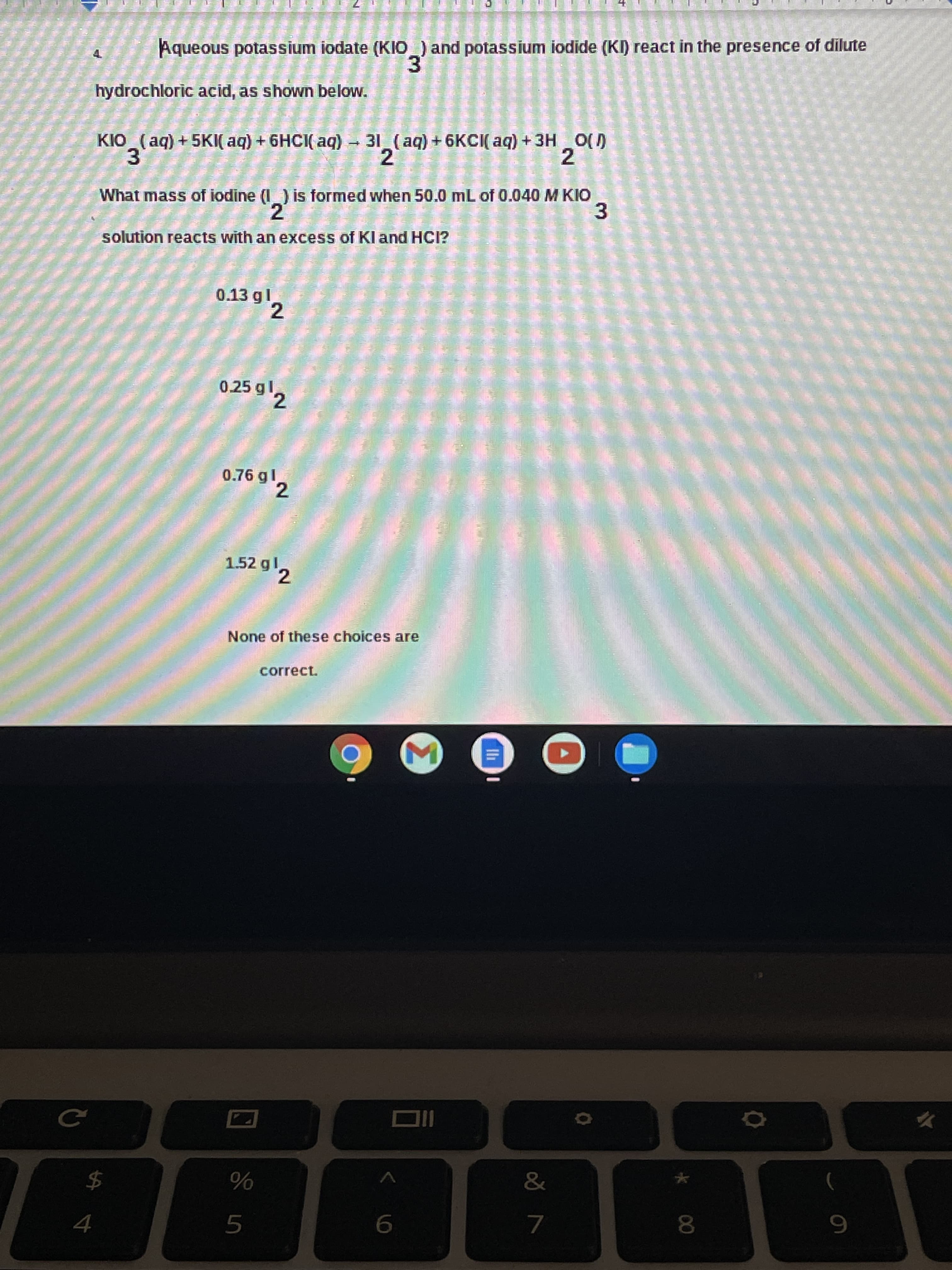 * 00
Aqueous potassium iodate (KIO_) and potassium iodide (KI) react in the presence of dilute
hydrochloric acid, as shown below.
31 (aq) +6KCI( aq) +3H
2
KIO (ag) + 5KI( aq) + 6HCI( aq)
O()
3.
What mass of iodine (I ) is formed when 50.0 mL of 0.040 M KIO
3
solution reacts with an excess of KI and HCI?
0.13 gl
2.
0.25 g'2
0.76 gl
2.
1.52 gl
2.
None of these choices are
correct.
2$
7.
8.
5.
9.
4.
