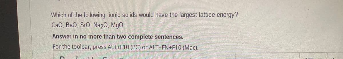 Which of the following ionic solids would have the largest lattice energy?
CaO, Ba0, SrO, Nan0, MgO
Answer in no more than two complete sentences.
For the toolbar, press ALT+F10 (PC) or ALT+FN+F10 (Mac).
