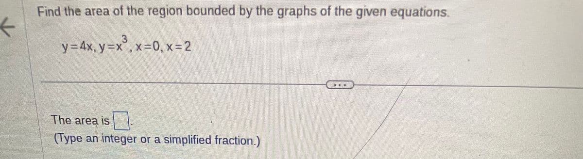 ←
Find the area of the region bounded by the graphs of the given equations.
y = 4x, y = x³, x=0, x=2
The area is
(Type an integer or a simplified fraction.)