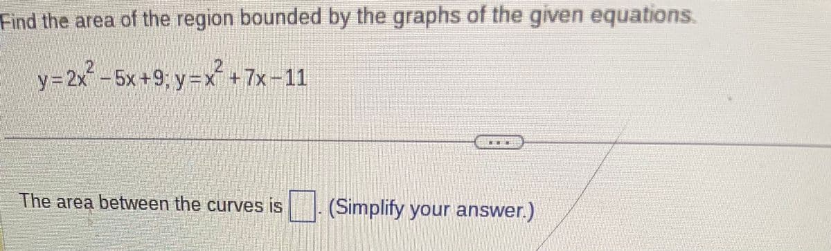 Find the area of the region bounded by the graphs of the given equations.
y=2x² -5x +9; y=x² +7x-11
The area between the curves is
(Simplify your answer.)