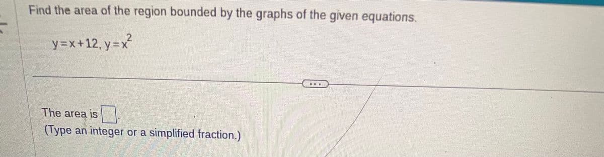 Find the area of the region bounded by the graphs of the given equations.
y=x+12, y=x
Than
The area is
(Type an integer or a simplified fraction.)
...