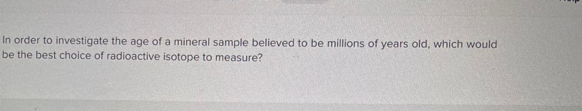 In order to investigate the age of a mineral sample believed to be millions of years old, which would
be the best choice of radioactive isotope to measure?