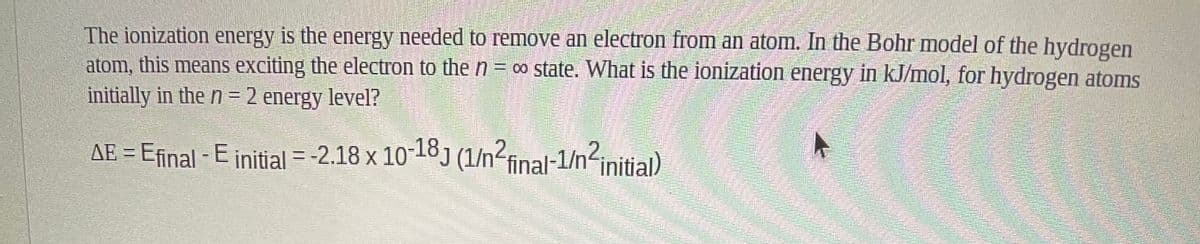 The ionization energy is the energy needed to remove an electron from an atom. In the Bohr model of the hydrogen
atom, this means exciting the electron to the n = ∞ state. What is the ionization energy in kJ/mol, for hydrogen atoms
initially in the n = 2 energy level?
AE = Efinal - E initial = -2.18 x 10-18) (1/n<
final-1/n<initial)
