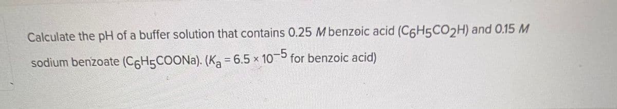 Calculate the pH of a buffer solution that contains 0.25 M benzoic acid (C6H5CO2H) and 0.15 M
sodium benzoate (C6H5COONa). (K₂ = 6.5 × 10-5 for benzoic acid)
a