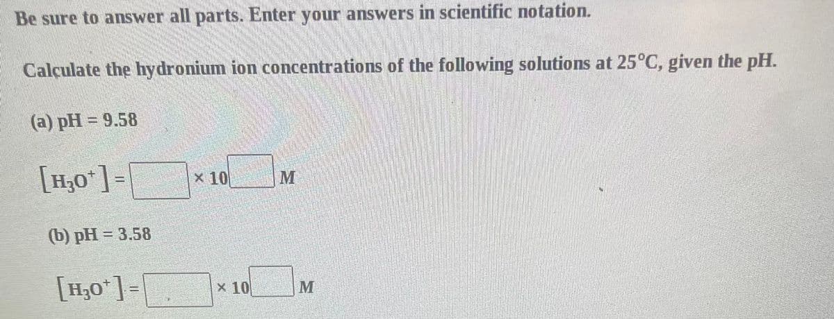 Be sure to answer all parts. Enter your answers in scientific notation.
Calculate the hydronium ion concentrations of the following solutions at 25°C, given the pH.
(a) pH=9.58
[H₂O*] =
(b) pH = 3.58
[H₂O¹] =
x 10
x 10
M
M