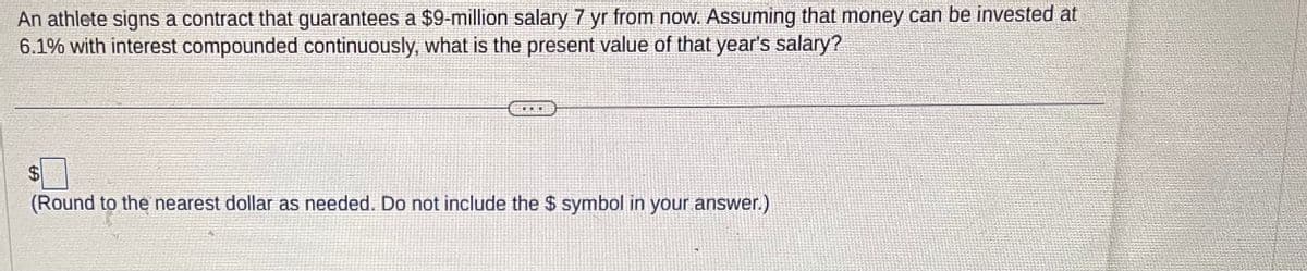 An athlete signs a contract that guarantees a $9-million salary 7 yr from now. Assuming that money can be invested at
6.1% with interest compounded continuously, what is the present value of that year's salary?
$
(Round to the nearest dollar as needed. Do not include the $ symbol in your answer.)