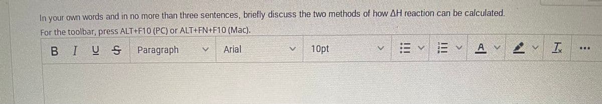 In your own words and in no more than three sentences, briefly discuss the two methods of how AH reaction can be calculated
For the toolbar, press ALT+F10 (PC) or ALT+FN+F10 (Mac).
BIUS
Paragraph
Arial
10pt
END
