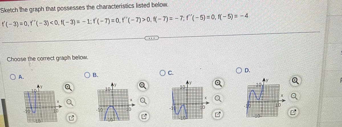 Sketch the graph that possesses the characteristics listed below.
f'(-3) = 0, f''(-3) <0, f(-3) = -1; f'(-7)= 0, f''(-7) > 0, f(-7)= -7; f''(-5) = 0, f(-5) = -4
Choose the correct graph below.
O A.
Q
G
OB.
A
X
Q
TEI
OC.
Q
G
O D.
Q