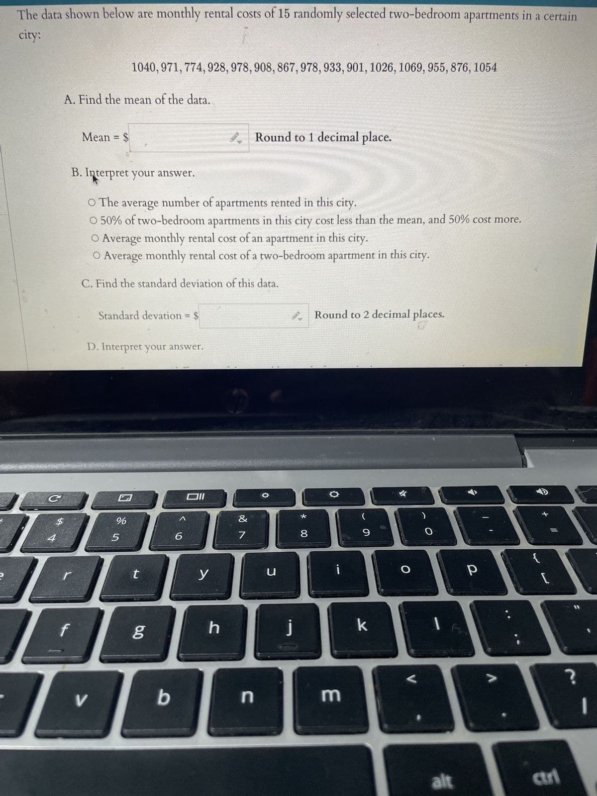 The data shown below are monthly rental costs of 15 randomly selected two-bedroom apartments in a certain city:

1040, 971, 774, 928, 978, 908, 867, 978, 933, 901, 1026, 1069, 955, 876, 1054

**A. Find the mean of the data.**

Mean = $__________  \( \text{Round to 1 decimal place.} \)

**B. Interpret your answer.**

- ☐ The average number of apartments rented in this city.
- ☐ 50% of two-bedroom apartments in this city cost less than the mean, and 50% cost more.
- ☐ Average monthly rental cost of an apartment in this city.
- ☐ Average monthly rental cost of a two-bedroom apartment in this city.

**C. Find the standard deviation of this data.**

Standard deviation = $__________  \( \text{Round to 2 decimal places.} \)

**D. Interpret your answer.**

---

In the image accompanying this text, there is a list of monthly rental costs for 15 two-bedroom apartments. The task involves calculating the mean and standard deviation of these costs and interpreting the results. The interface includes text boxes for users to input their calculations and choices to interpret the data meaning accurately. There are no graphs or diagrams in the image.