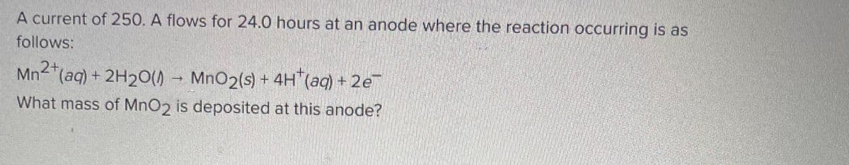 A current of 250. A flows for 24.0 hours at an anode where the reaction occurring is as
follows:
Mn2+ (aq) + 2H₂O(1) MnO2 (s) + 4H(aq) + 2e
What mass of MnO2 is deposited at this anode?