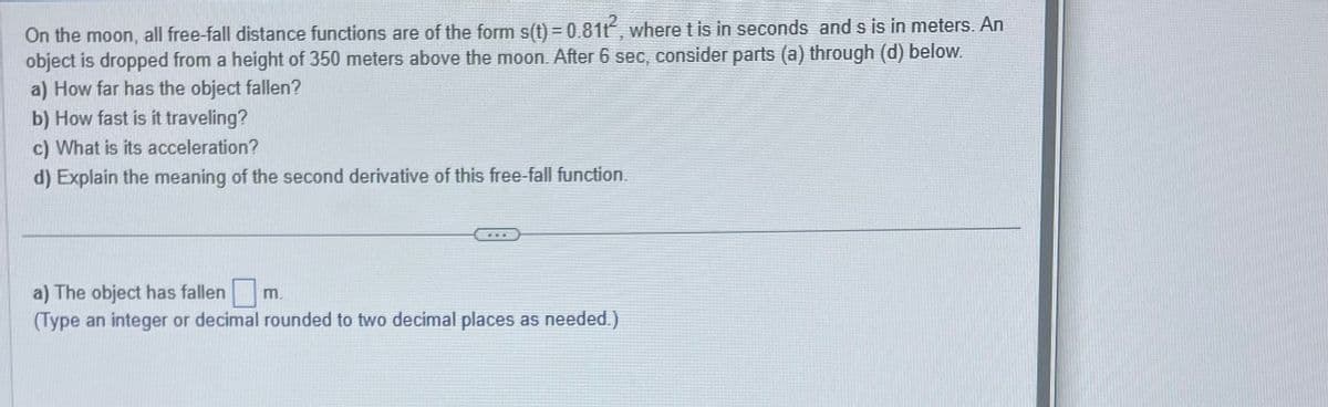 On the moon, all free-fall distance functions are of the form s(t) = 0.8112, where t is in seconds and s is in meters. An
P
object is dropped from a height of 350 meters above the moon. After 6 sec, consider parts (a) through (d) below.
a) How far has the object fallen?
b) How fast is it traveling?
c) What is its acceleration?
d) Explain the meaning of the second derivative of this free-fall function.
FEE
a) The object has fallen m.
(Type an integer or decimal rounded to two decimal places as needed.)